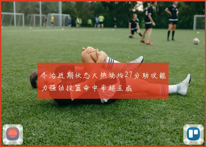 乔治近期状态火热场均27分助攻能力强劲投篮命中率超五成