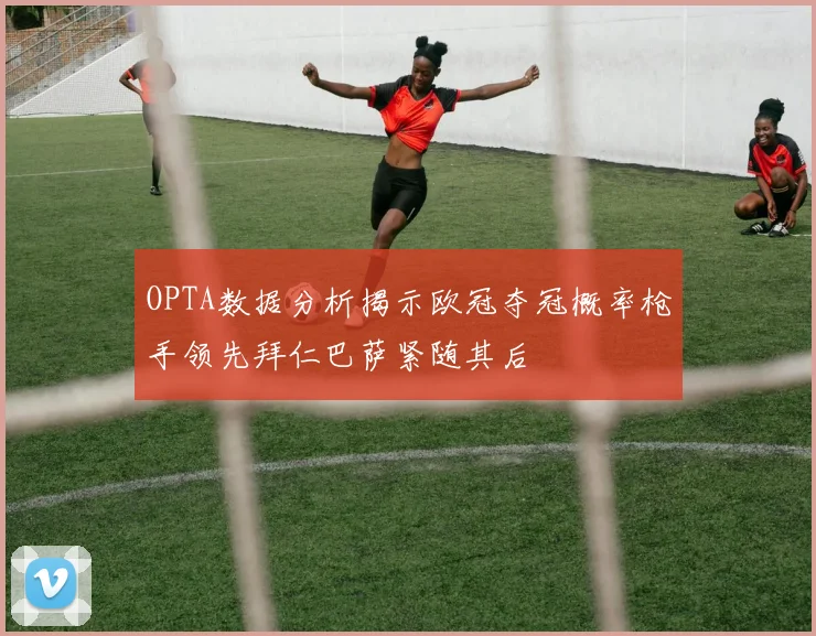 OPTA数据分析揭示欧冠夺冠概率枪手领先拜仁巴萨紧随其后