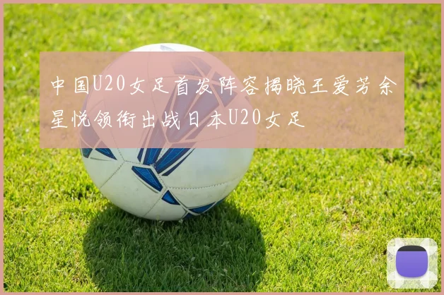 中国U20女足首发阵容揭晓王爱芳余星悦领衔出战日本U20女足