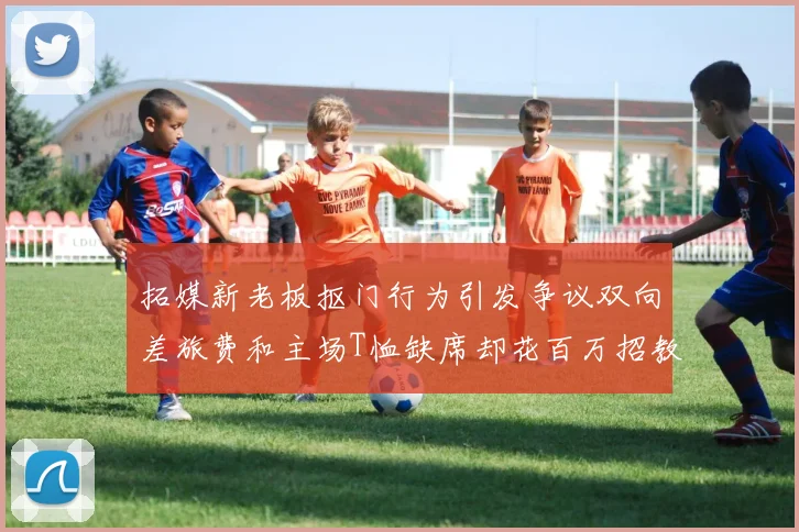 拓媒新老板抠门行为引发争议双向差旅费和主场T恤缺席却花百万招教练