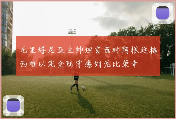 毛里塔尼亚主帅坦言面对阿根廷梅西难以完全防守感到无比荣幸