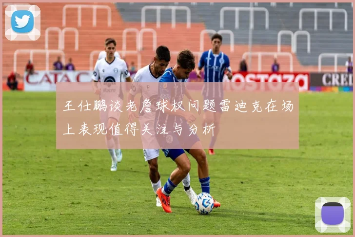 王仕鹏谈老詹球权问题雷迪克在场上表现值得关注与分析
