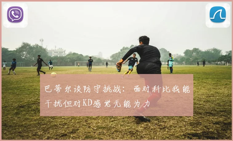 巴蒂尔谈防守挑战：面对科比我能干扰但对KD感觉无能为力