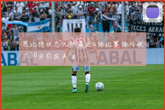 恩比德状态火热最近6场比赛场均砍下30分引发关注