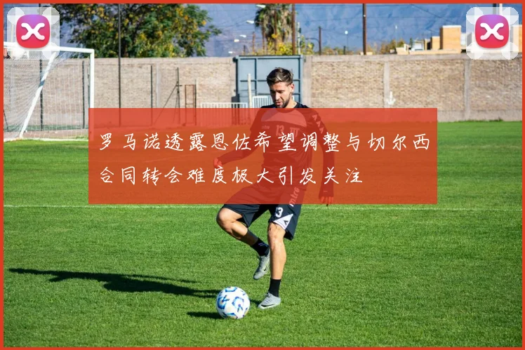 罗马诺透露恩佐希望调整与切尔西合同转会难度极大引发关注
