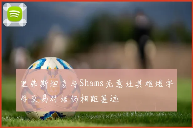 里弗斯坦言与Shams无意让其难堪字母交易对话仍相距甚远