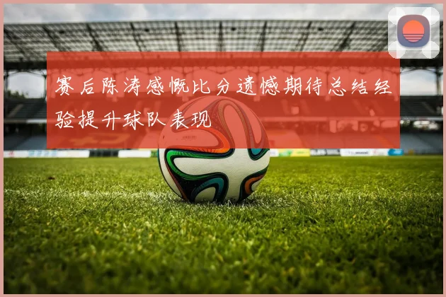赛后陈涛感慨比分遗憾期待总结经验提升球队表现
