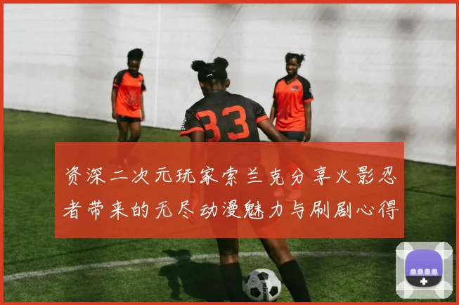 资深二次元玩家索兰克分享火影忍者带来的无尽动漫魅力与刷剧心得