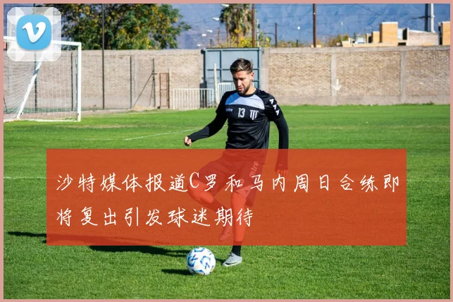 沙特媒体报道C罗和马内周日合练即将复出引发球迷期待