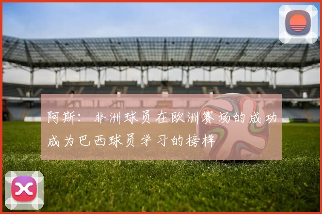 阿斯：非洲球员在欧洲赛场的成功成为巴西球员学习的榜样