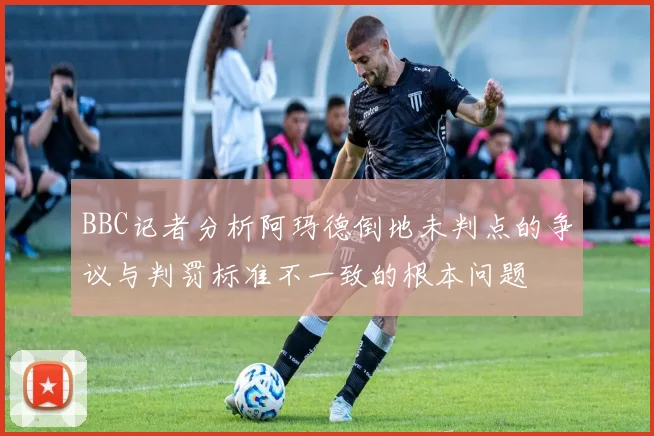 BBC记者分析阿玛德倒地未判点的争议与判罚标准不一致的根本问题