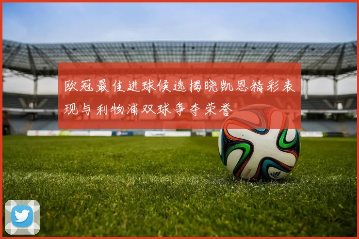 欧冠最佳进球候选揭晓凯恩精彩表现与利物浦双球争夺荣誉
