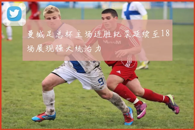 曼城足总杯主场连胜纪录延续至18场展现强大统治力