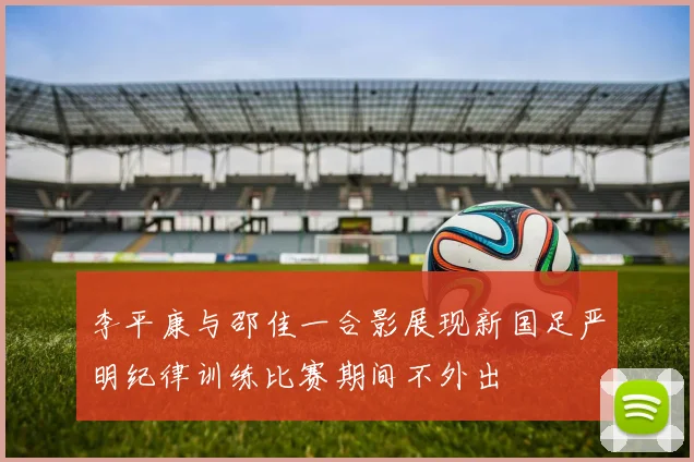 李平康与邵佳一合影展现新国足严明纪律训练比赛期间不外出