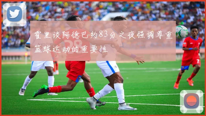 霍里谈阿德巴约83分之夜强调尊重篮球运动的重要性
