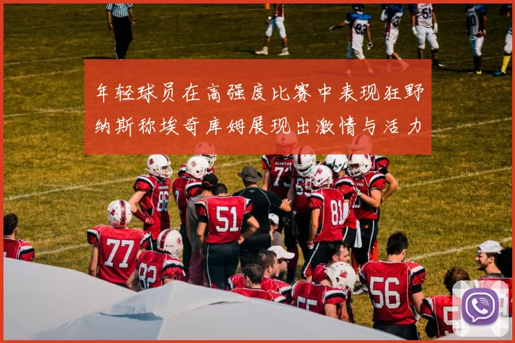 年轻球员在高强度比赛中表现狂野纳斯称埃奇库姆展现出激情与活力