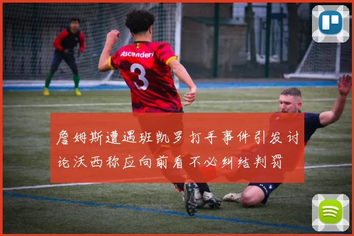 詹姆斯遭遇班凯罗打手事件引发讨论沃西称应向前看不必纠结判罚