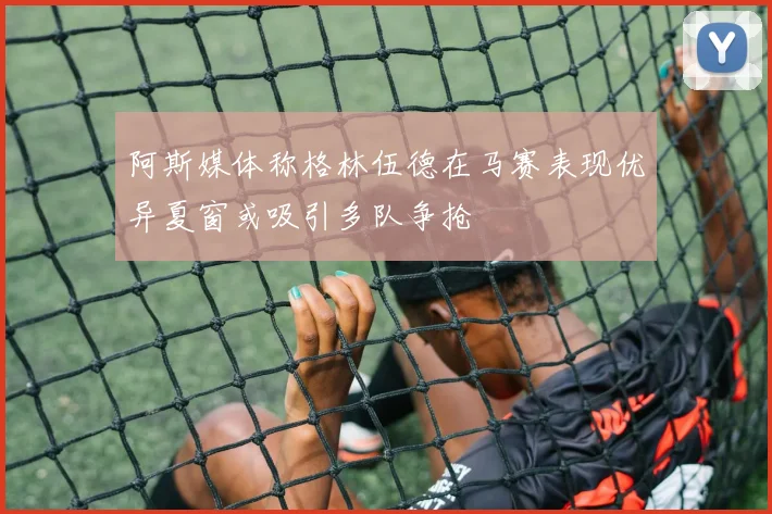 阿斯媒体称格林伍德在马赛表现优异夏窗或吸引多队争抢