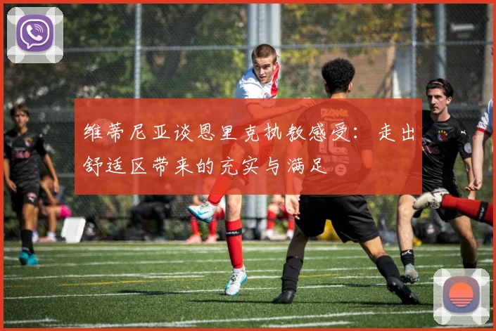 维蒂尼亚谈恩里克执教感受：走出舒适区带来的充实与满足