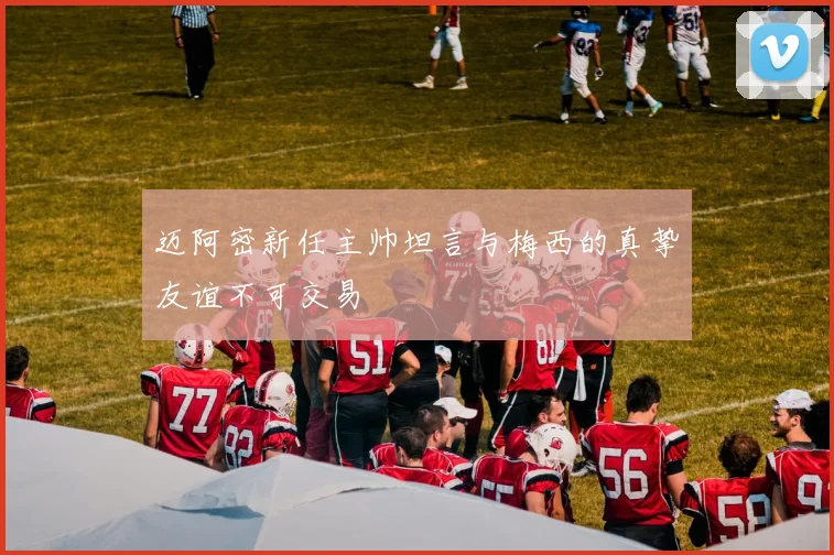迈阿密新任主帅坦言与梅西的真挚友谊不可交易