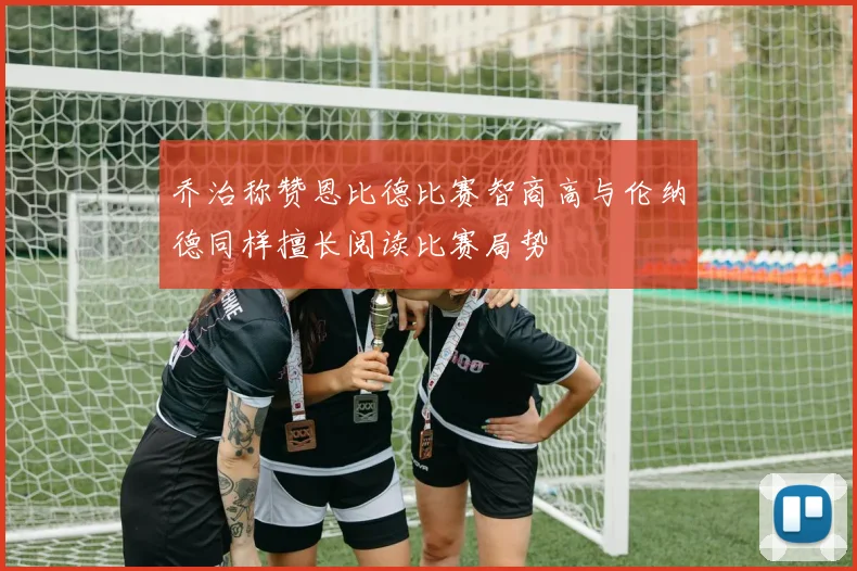 乔治称赞恩比德比赛智商高与伦纳德同样擅长阅读比赛局势