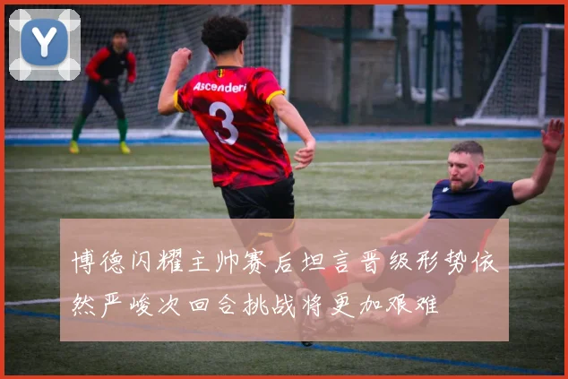 博德闪耀主帅赛后坦言晋级形势依然严峻次回合挑战将更加艰难