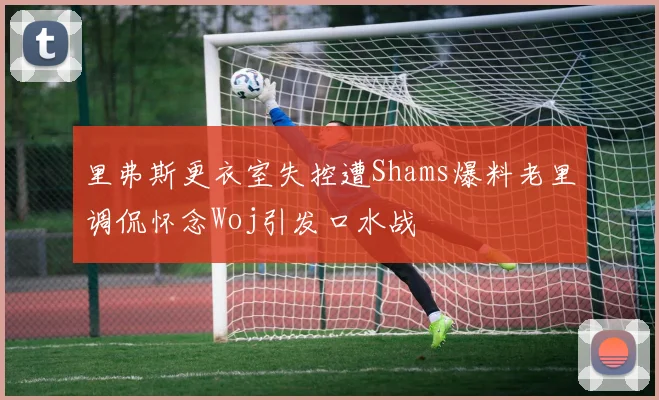 里弗斯更衣室失控遭Shams爆料老里调侃怀念Woj引发口水战
