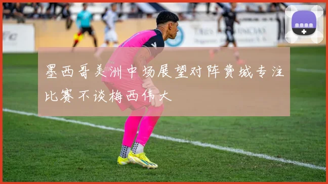 墨西哥美洲中场展望对阵费城专注比赛不谈梅西伟大