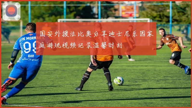 国安外援法比奥分享迪士尼乐园家庭游玩视频记录温馨时刻