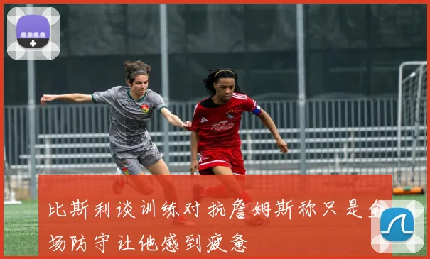 比斯利谈训练对抗詹姆斯称只是全场防守让他感到疲惫