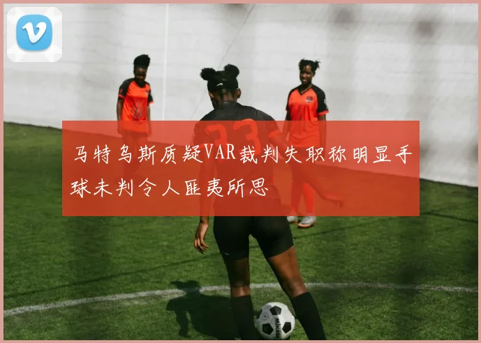 马特乌斯质疑VAR裁判失职称明显手球未判令人匪夷所思