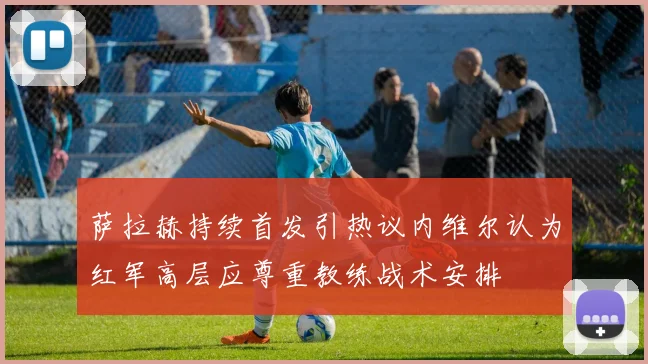 萨拉赫持续首发引热议内维尔认为红军高层应尊重教练战术安排