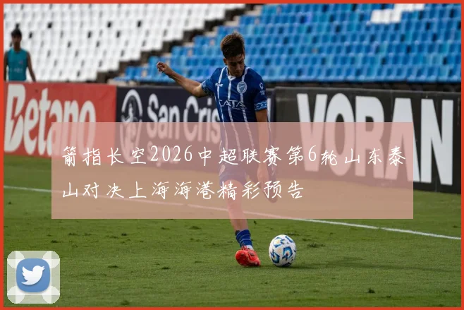 箭指长空2026中超联赛第6轮山东泰山对决上海海港精彩预告