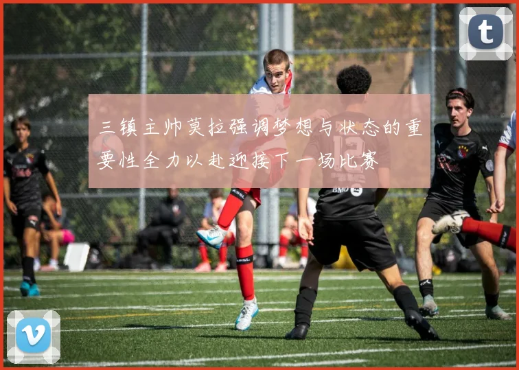 三镇主帅莫拉强调梦想与状态的重要性全力以赴迎接下一场比赛