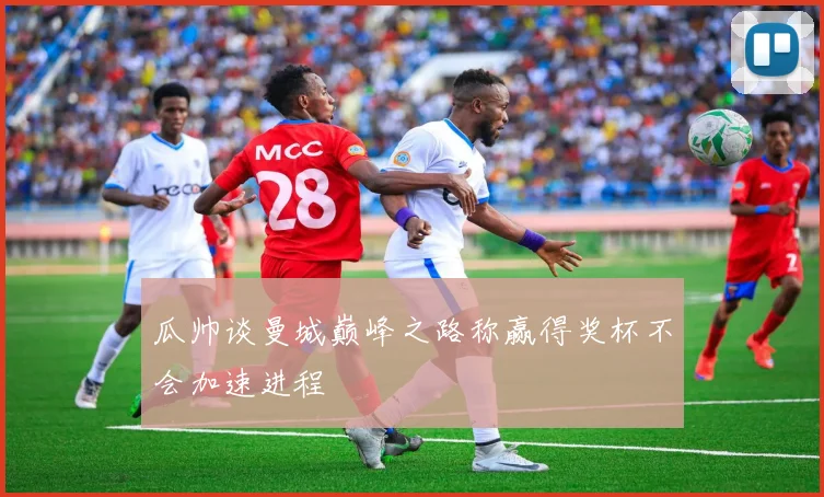 瓜帅谈曼城巅峰之路称赢得奖杯不会加速进程