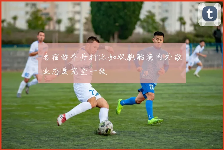 名宿称乔丹科比如双胞胎场内外敬业态度完全一致