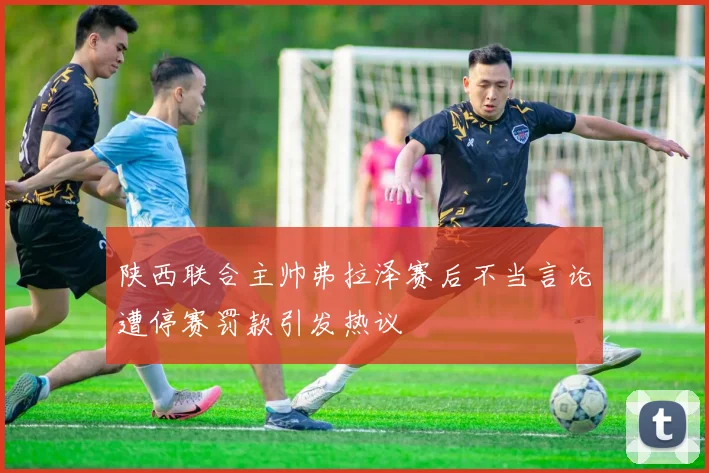 陕西联合主帅弗拉泽赛后不当言论遭停赛罚款引发热议