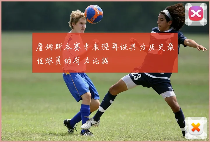 詹姆斯本赛季表现再证其为历史最佳球员的有力论据