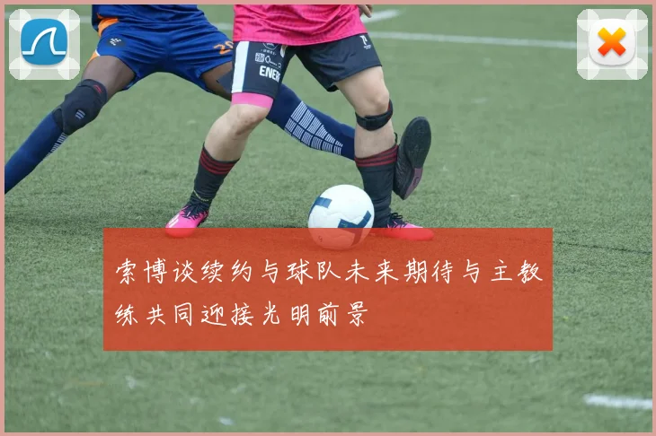 索博谈续约与球队未来期待与主教练共同迎接光明前景