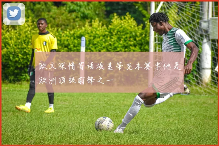 欧文深情寄语埃基蒂克本赛季他是欧洲顶级前锋之一