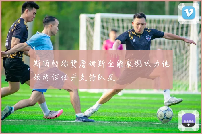 斯玛特称赞詹姆斯全能表现认为他始终信任并支持队友