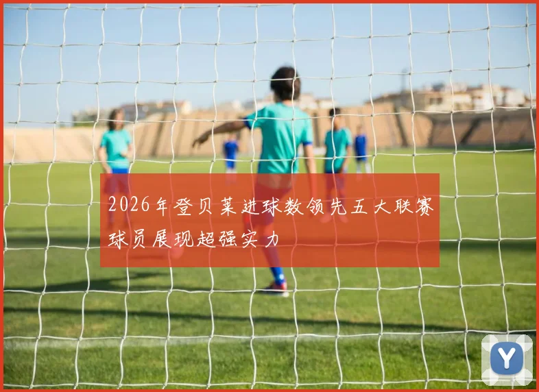 2026年登贝莱进球数领先五大联赛球员展现超强实力