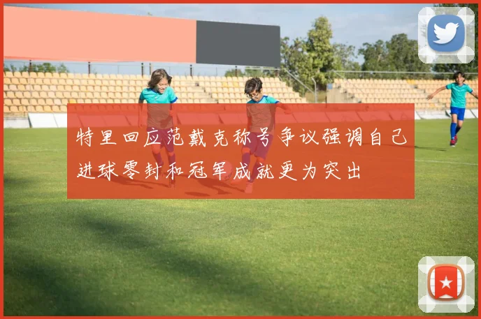 特里回应范戴克称号争议强调自己进球零封和冠军成就更为突出