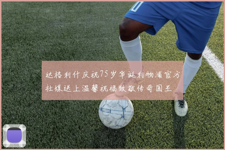 达格利什庆祝75岁华诞利物浦官方社媒送上温馨祝福致敬传奇国王